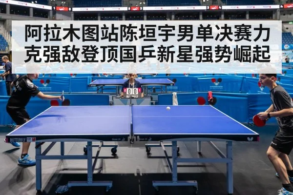 阿拉木图站陈垣宇男单决赛力克强敌登顶国乒新星强势崛起